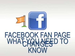 WHAT YOU NEED TO
KNOW
FACEBOOK FAN PAGE
CHANGES
 