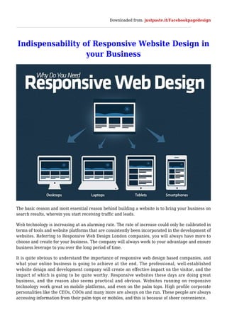 Downloaded from: justpaste.it/Facebookpagedesign
Indispensability of Responsive Website Design in
your Business
The basic reason and most essential reason behind building a website is to bring your business on
search results, wherein you start receiving traffic and leads.
Web technology is increasing at an alarming rate. The rate of increase could only be calibrated in
terms of tools and website platforms that are consistently been incorporated in the development of
websites. Referring to Responsive Web Design London companies, you will always have more to
choose and create for your business. The company will always work to your advantage and ensure
business leverage to you over the long period of time.
It is quite obvious to understand the importance of responsive web design based companies, and
what your online business is going to achieve at the end. The professional, well-established
website design and development company will create an effective impact on the visitor, and the
impact of which is going to be quite worthy. Responsive websites these days are doing great
business, and the reason also seems practical and obvious. Websites running on responsive
technology work great on mobile platforms, and even on the palm tops. High profile corporate
personalities like the CEOs, COOs and many more are always on the run. These people are always
accessing information from their palm tops or mobiles, and this is because of sheer convenience.
 