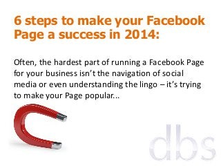 6 steps to make your Facebook
Page a success in 2014:
Often, the hardest part of running a Facebook Page
for your business isn’t the navigation of social
media or even understanding the lingo – it’s trying
to make your Page popular...

 