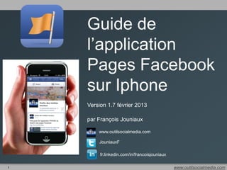 Guide de
    l’application
    Pages Facebook
    sur Iphone
    Version 1.7 février 2013

    par François Jouniaux

        www.outilsocialmedia.com

        JouniauxF

         fr.linkedin.com/in/francoisjouniaux

1                                              www.outilsocialmedia.com
 