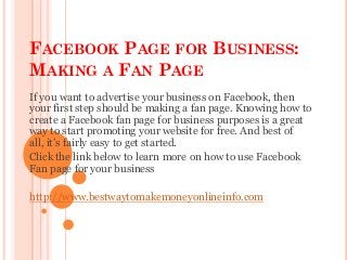 FACEBOOK PAGE FOR BUSINESS:
MAKING A FAN PAGE
If you want to advertise your business on Facebook, then
your first step should be making a fan page. Knowing how to
create a Facebook fan page for business purposes is a great
way to start promoting your website for free. And best of
all, it’s fairly easy to get started.
Click the link below to learn more on how to use Facebook
Fan page for your business

http://www.bestwaytomakemoneyonlineinfo.com
 