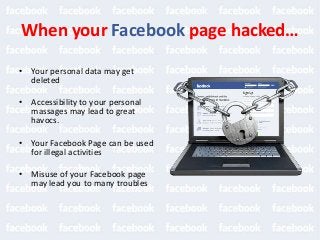 When your Facebook page hacked…
• Your personal data may get
deleted
• Accessibility to your personal
massages may lead to great
havocs.
• Your Facebook Page can be used
for illegal activities
• Misuse of your Facebook page
may lead you to many troubles
 