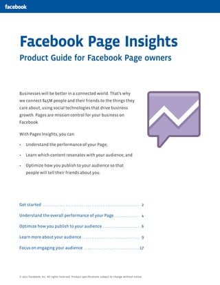 Facebook Page Insights
Product Guide for Facebook Page owners

Businesses will be better in a connected world. That’s why
we connect 845M people and their friends to the things they
care about, using social technologies that drive business
growth. Pages are mission control for your business on
Facebook.
With Pages Insights, you can:
Understand the performance of your Page;
Learn which content resonates with your audience; and
Optimize how you publish to your audience so that
people will tell their friends about you.

Get started . . . . . . . . . . . . . . . . . . . . . . . . . . . . . . . . . . . . . . . . . . . . . . . . . . . . 2
Understand the overall performance of your Page . . . . . . . . . . . . . . 4
Optimize how you publish to your audience . . . . . . . . . . . . . . . . . . . . 6
Learn more about your audience . . . . . . . . . . . . . . . . . . . . . . . . . . . . . . . 9
Focus on engaging your audience . . . . . . . . . . . . . . . . . . . . . . . . . . . . . . 17

© 2012 Facebook, Inc. All rights reserved. Product speciﬁcations subject to change without notice.

 