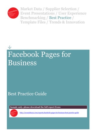 Market Data / Supplier Selection /
           Event Presentations / User Experience
           Benchmarking / Best Practice /
           Template Files / Trends & Innovation





Facebook Pages for
Business



Best Practice Guide

 Sample only, please download the full report from:

          http://econsultancy.com/reports/facebook-pages-for-business-best-practice-guide
 