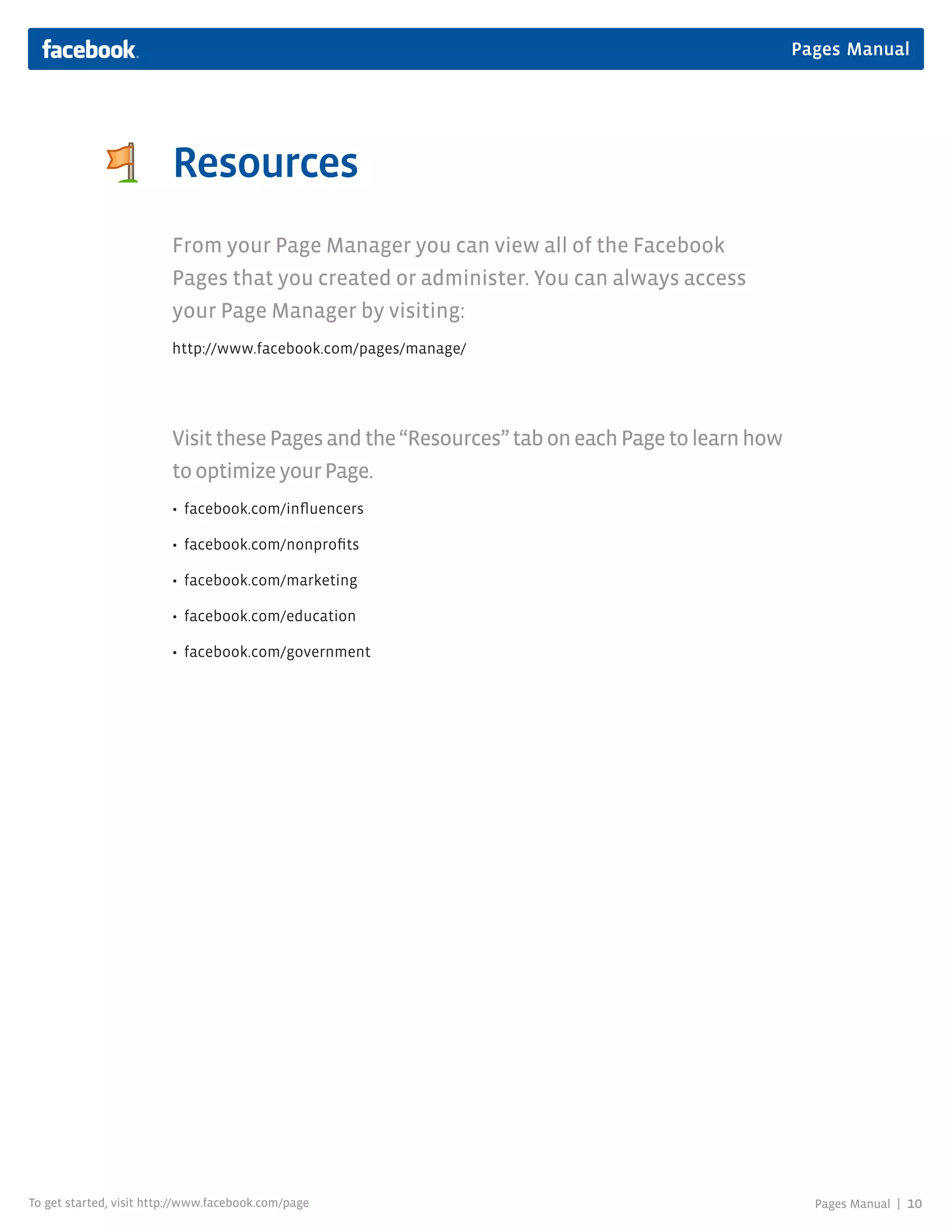 Pages Manual




                         Resources
                         From your Page Manager you can view all of the Facebook
                         Pages that you created or administer. You can always access
                         your Page Manager by visiting:
                         http://www.facebook.com/pages/manage/




                         Visit these Pages and the “Resources” tab on each Page to learn how
                         to optimize your Page.
                         • facebook.com/influencers

                         • facebook.com/nonprofits

                         • facebook.com/marketing

                         • facebook.com/education

                         • facebook.com/government




To get started, visit http://www.facebook.com/page                                               Pages Manual |   10
 