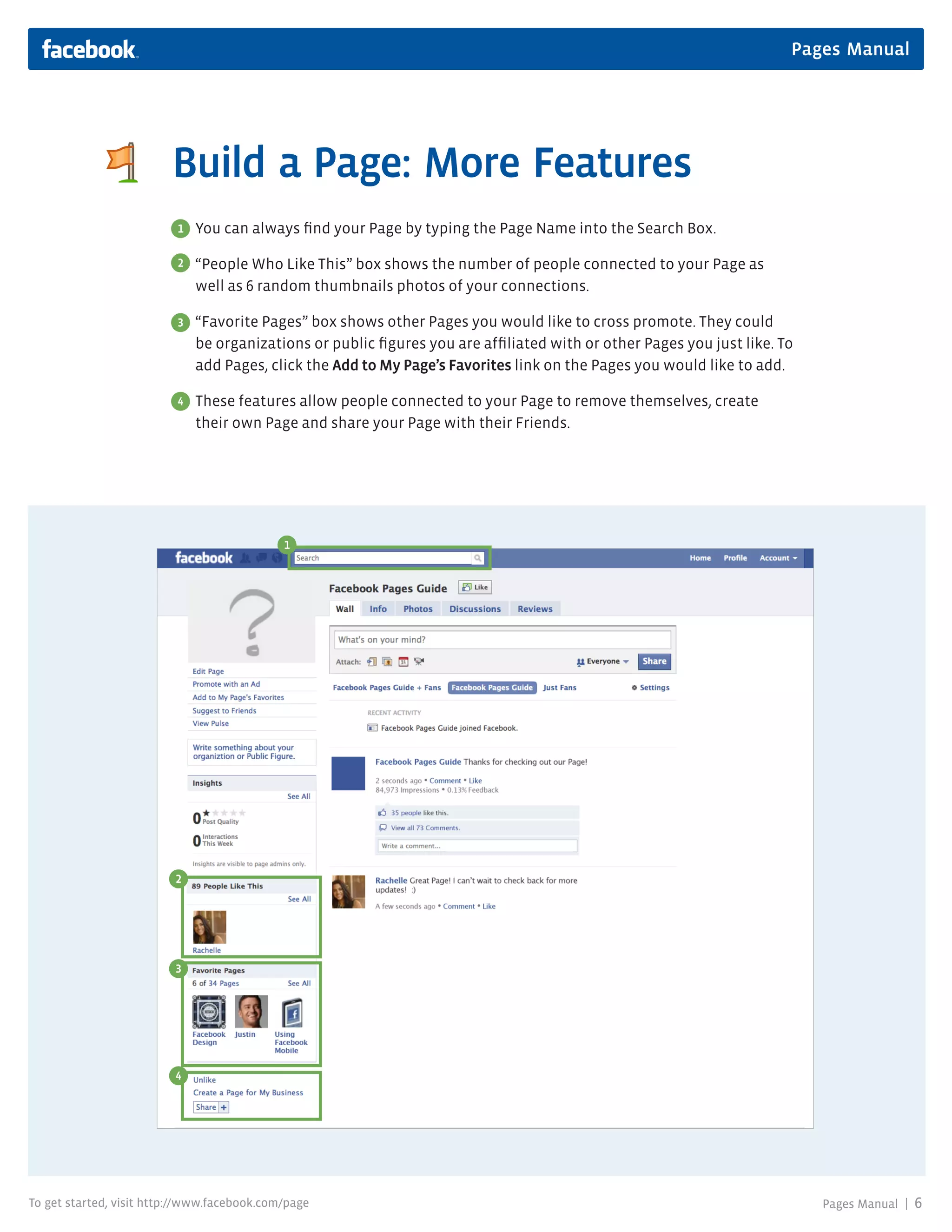 Pages Manual




                         Build a Page: More Features
                          1   You can always find your Page by typing the Page Name into the Search Box.

                          2   “People Who Like This” box shows the number of people connected to your Page as
                              well as 6 random thumbnails photos of your connections.

                          3   “Favorite Pages” box shows other Pages you would like to cross promote. They could
                              be organizations or public figures you are affiliated with or other Pages you just like. To
                              add Pages, click the Add to My Page’s Favorites link on the Pages you would like to add.

                          4   These features allow people connected to your Page to remove themselves, create
                              their own Page and share your Page with their Friends.




                                             1




                          2




                          3




                          4




To get started, visit http://www.facebook.com/page                                                                          Pages Manual |   6
 