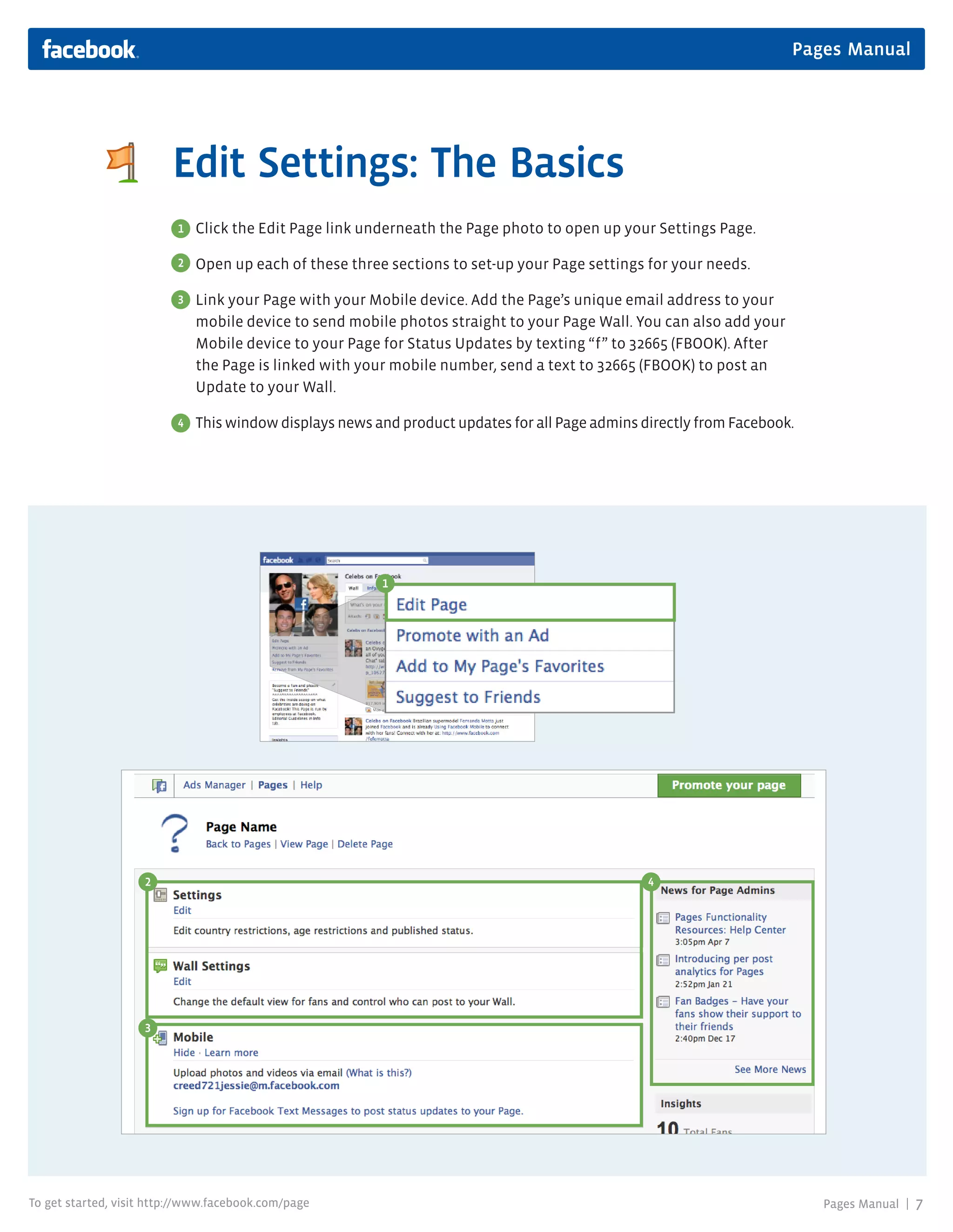 Pages Manual




                         Edit Settings: The Basics
                          1   Click the Edit Page link underneath the Page photo to open up your Settings Page.

                          2   Open up each of these three sections to set-up your Page settings for your needs.

                          3   Link your Page with your Mobile device. Add the Page’s unique email address to your
                              mobile device to send mobile photos straight to your Page Wall. You can also add your
                              Mobile device to your Page for Status Updates by texting “f” to 32665 (FBOOK). After
                              the Page is linked with your mobile number, send a text to 32665 (FBOOK) to post an
                              Update to your Wall.

                          4   This window displays news and product updates for all Page admins directly from Facebook.




                                                         1




                    2                                                                            4




                    3




To get started, visit http://www.facebook.com/page                                                                        Pages Manual |   7
 