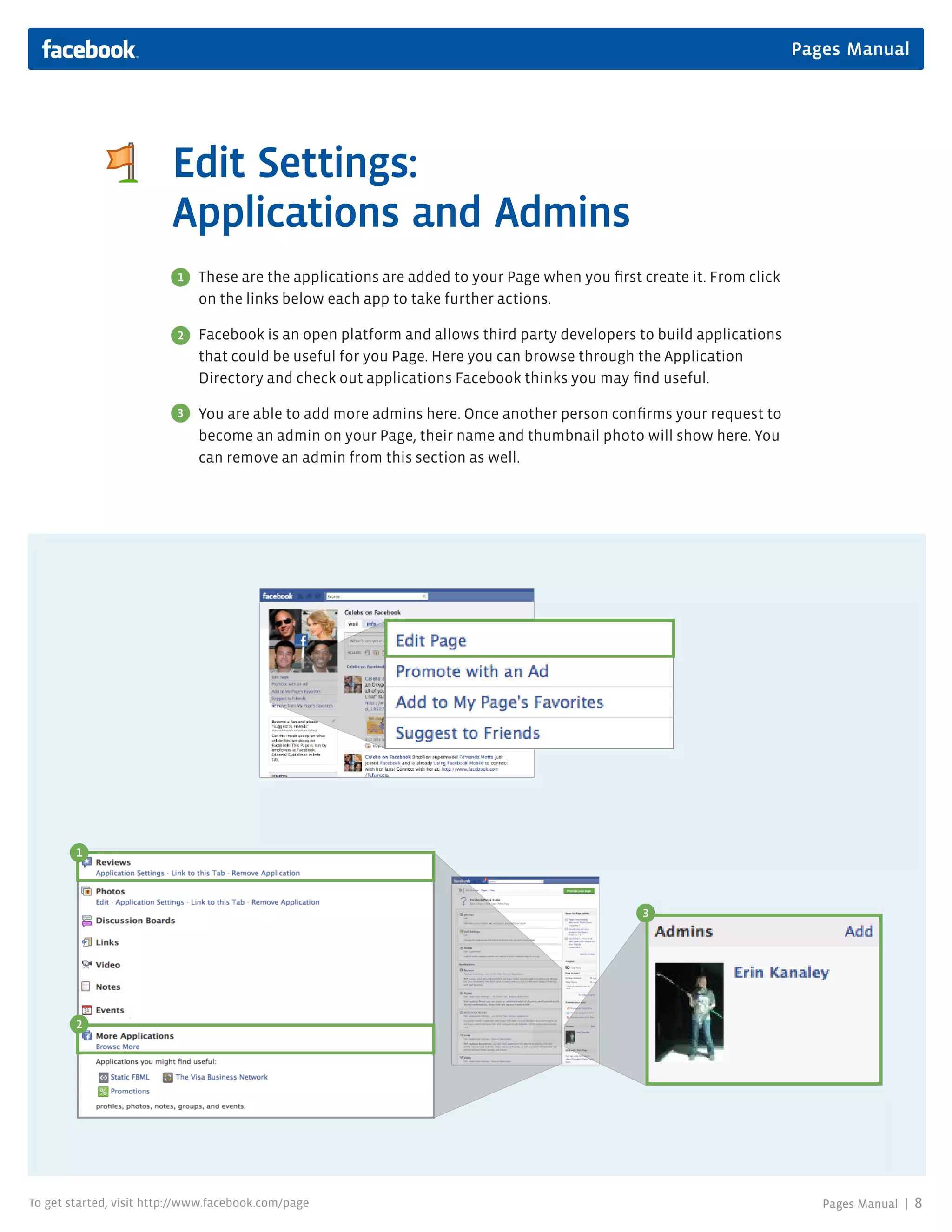 Pages Manual




                         Edit Settings:
                         Applications and Admins
                          1   These are the applications are added to your Page when you first create it. From click
                              on the links below each app to take further actions.

                          2   Facebook is an open platform and allows third party developers to build applications
                              that could be useful for you Page. Here you can browse through the Application
                              Directory and check out applications Facebook thinks you may find useful.

                          3   You are able to add more admins here. Once another person confirms your request to
                              become an admin on your Page, their name and thumbnail photo will show here. You
                              can remove an admin from this section as well.




        1




                                                                                               3




        2




To get started, visit http://www.facebook.com/page                                                                        Pages Manual |   8
 