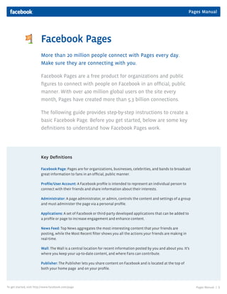 Pages Manual




                         Facebook Pages
                         More than 20 million people connect with Pages every day.
                         Make sure they are connecting with you.

                         Facebook Pages are a free product for organizations and public
                         figures to connect with people on Facebook in an official, public
                         manner. With over 400 million global users on the site every
                         month, Pages have created more than 5.3 billion connections.

                         The following guide provides step-by-step instructions to create a
                         basic Facebook Page. Before you get started, below are some key
                         definitions to understand how Facebook Pages work.




                         Key Definitions

                         Facebook Page: Pages are for organizations, businesses, celebrities, and bands to broadcast
                         great information to fans in an official, public manner.

                         Profile/User Account: A Facebook profile is intended to represent an individual person to
                         connect with their friends and share information about their interests.

                         Administrator: A page administrator, or admin, controls the content and settings of a group
                         and must administer the page via a personal profile.

                         Applications: A set of Facebook or third-party developed applications that can be added to
                         a profile or page to increase engagement and enhance content.

                         News Feed: Top News aggregates the most interesting content that your friends are
                         posting, while the Most Recent filter shows you all the actions your friends are making in
                         real-time.

                         Wall: The Wall is a central location for recent information posted by you and about you. It’s
                         where you keep your up-to-date content, and where Fans can contribute.

                         Publisher: The Publisher lets you share content on Facebook and is located at the top of
                         both your home page and on your profile.



To get started, visit http://www.facebook.com/page                                                                       Pages Manual |   1
 