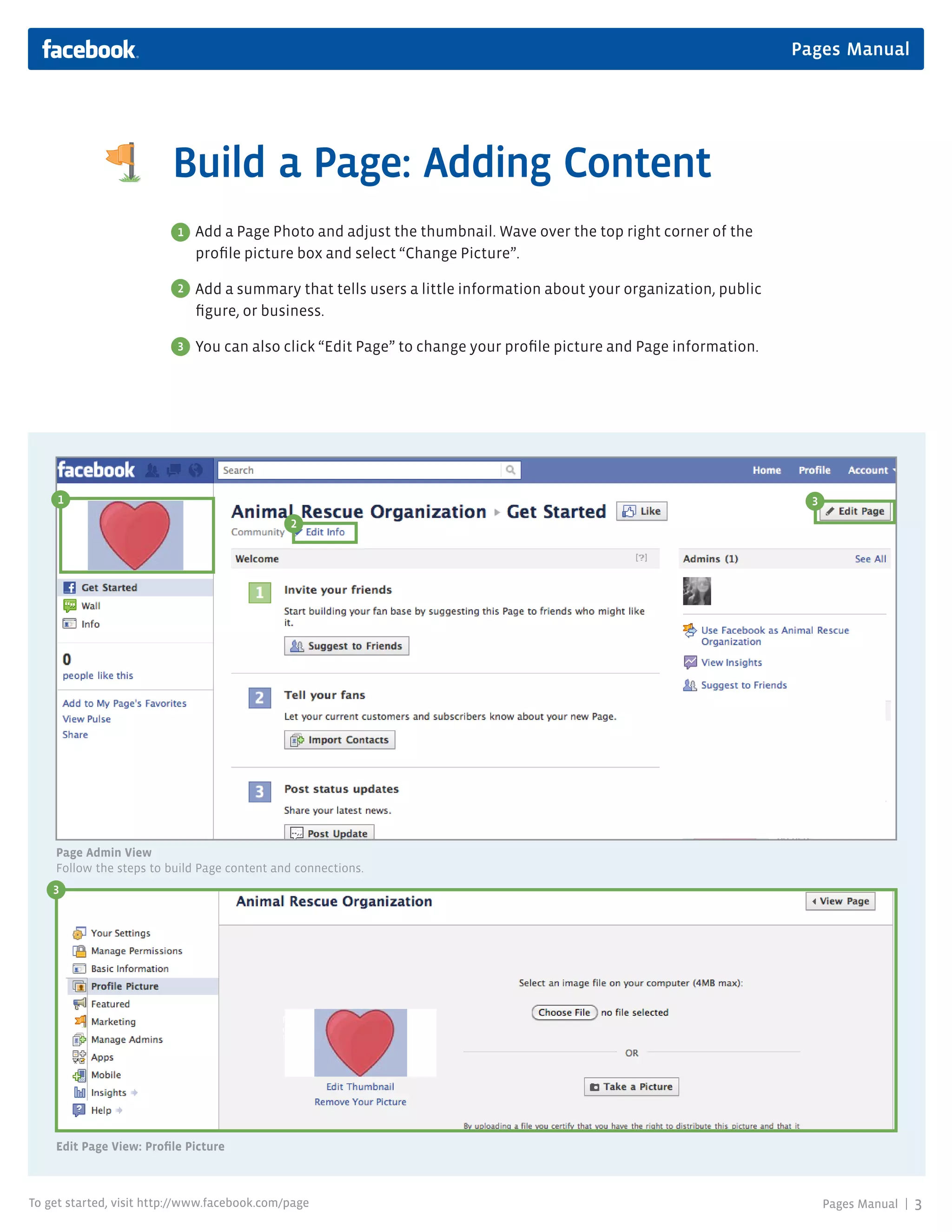 Pages Manual




                         Build a Page: Adding Content
                          1   Add a Page Photo and adjust the thumbnail. Wave over the top right corner of the
                              profile picture box and select “Change Picture”.

                          2   Add a summary that tells users a little information about your organization, public
                              figure, or business.

                          3   You can also click “Edit Page” to change your profile picture and Page information.




     1                                                                                                                3
                                              2




    Page Admin View
    Follow the steps to build Page content and connections.
    3




                                             Portion
                                             of Page
                                             Photo




    Edit Page View: Profile Picture



To get started, visit http://www.facebook.com/page                                                                        Pages Manual |   3
 