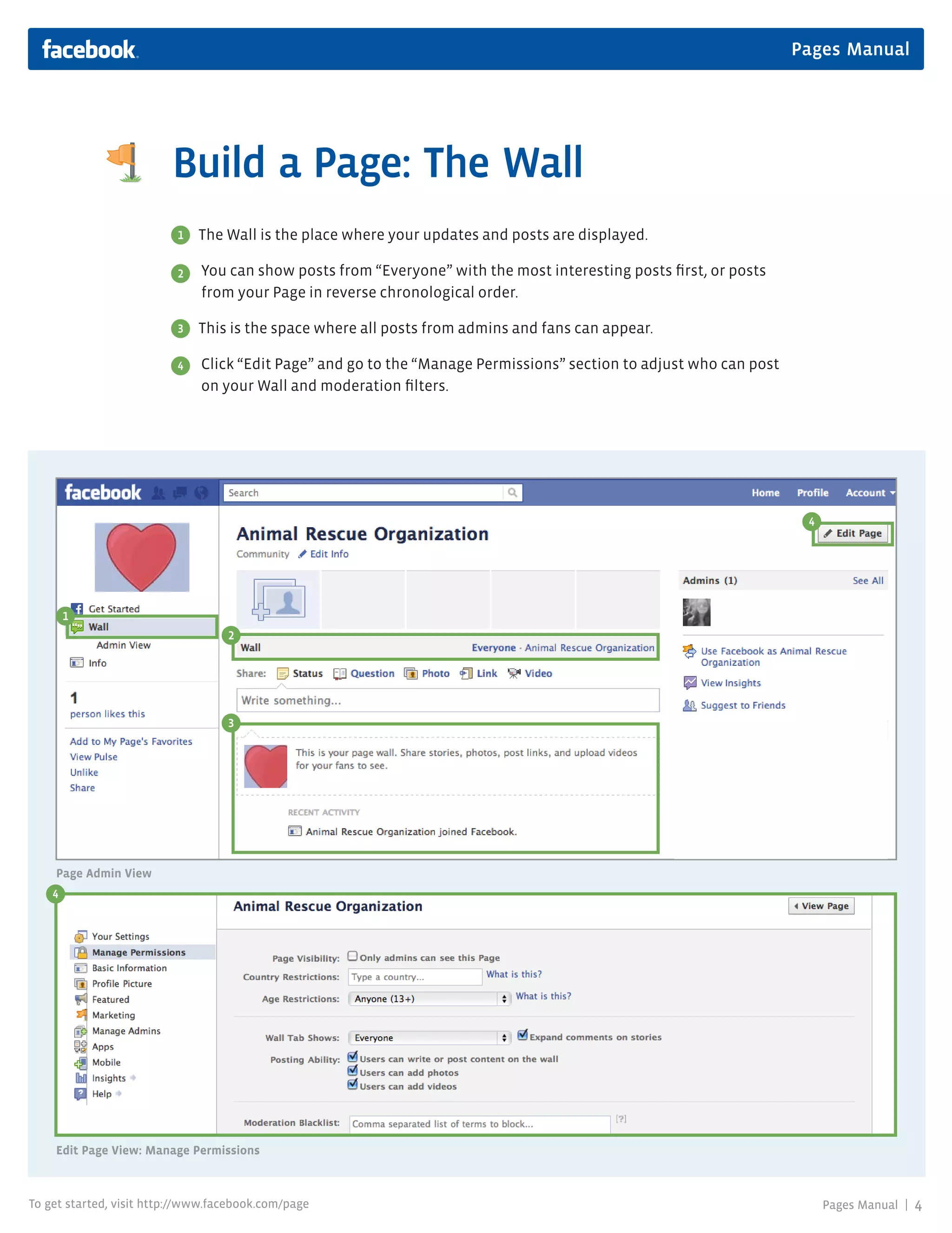 Pages Manual




                         Build a Page: The Wall
                          1   The Wall is the place where your updates and posts are displayed.

                          2   You can show posts from “Everyone” with the most interesting posts first, or posts
                              from your Page in reverse chronological order.

                          3   This is the space where all posts from admins and fans can appear.

                          4   Click “Edit Page” and go to the “Manage Permissions” section to adjust who can post
                              on your Wall and moderation filters.




                                                                                                                     4




        1
                                   2




                                   3




    Page Admin View
    4
    3




    Edit Page View: Manage Permissions



To get started, visit http://www.facebook.com/page                                                                       Pages Manual |   4
 
