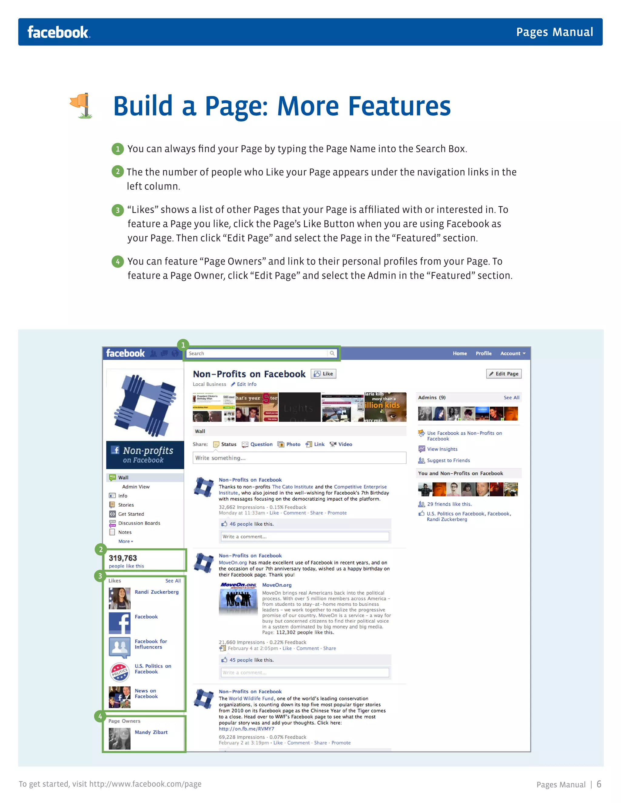 Pages Manual




                         Build a Page: More Features
                          1   You can always find your Page by typing the Page Name into the Search Box.

                          2   The the number of people who Like your Page appears under the navigation links in the
                              left column.

                          3   “Likes” shows a list of other Pages that your Page is affiliated with or interested in. To
                              feature a Page you like, click the Page’s Like Button when you are using Facebook as
                              your Page. Then click “Edit Page” and select the Page in the “Featured” section.

                          4   You can feature “Page Owners” and link to their personal profiles from your Page. To
                              feature a Page Owner, click “Edit Page” and select the Admin in the “Featured” section.




                                            1




                     2


                     3




                     4




To get started, visit http://www.facebook.com/page                                                                            Pages Manual |   6
 