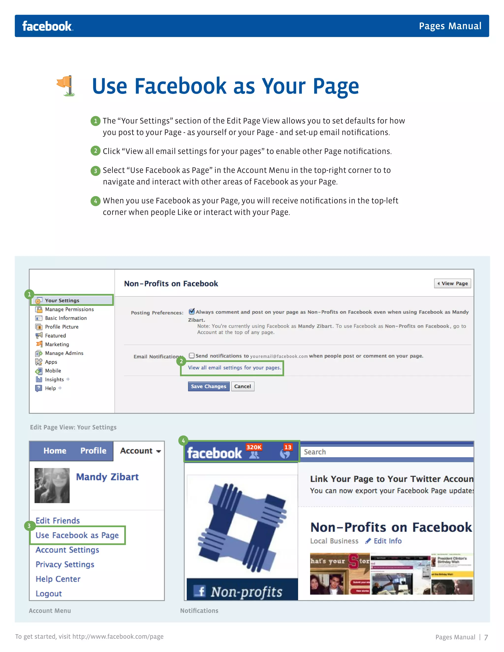 Pages Manual




                         Use Facebook as Your Page
                          1   The “Your Settings” section of the Edit Page View allows you to set defaults for how
                              you post to your Page - as yourself or your Page - and set-up email notifications.

                          2   Click “View all email settings for your pages” to enable other Page notifications.

                          3   Select “Use Facebook as Page” in the Account Menu in the top-right corner to to
                              navigate and interact with other areas of Facebook as your Page.

                          4
                          2   When you use Facebook as your Page, you will receive notifications in the top-left
                              corner when people Like or interact with your Page.




    1




                                                                       youremail@facebook.com
                                                     2




    Edit Page View: Your Settings
                                                     3
                                                     4




    31




    Account Menu                                     Notifications


To get started, visit http://www.facebook.com/page                                                                      Pages Manual |   7
 