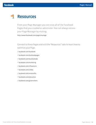Pages Manual




                         Resources
                         From your Page Manager you can view all of the Facebook
                         Pages that you created or administer. You can always access
                         your Page Manager by visiting:
                         http://www.facebook.com/pages/manage




                         Connect to these Pages and visit the “Resources” tabs to learn how to
                         optimize your Page.
                         • facebook.com/facebook

                         • facebook.com/facebookpages

                         • facebook.com/facebookads

                         • facebook.com/marketing

                         • facebook.com/influencers

                         • facebook.com/celebs

                         • facebook.com/nonprofits

                         • facebook.com/education

                         • facebook.com/government




To get started, visit http://www.facebook.com/page                                               Pages Manual |   10
 