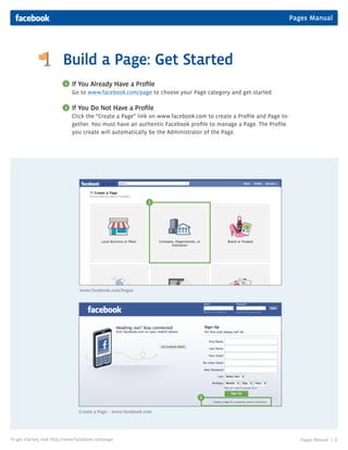 Pages Manual




                         Build a Page: Get Started
                          1   If You Already Have a Profile
                              Go to www.facebook.com/page to choose your Page category and get started.

                          2   If You Do Not Have a Profile
                              Click the “Create a Page” link on www.facebook.com to create a Profile and Page to-
                              gether. You must have an authentic Facebook profile to manage a Page. The Profile
                              you create will automatically be the Administrator of the Page.




                                                               1




                                 www.facebook.com/Pages




                                                                               2


                                 Create a Page – www.facebook.com




To get started, visit http://www.facebook.com/page                                                                     Pages Manual |   2
 