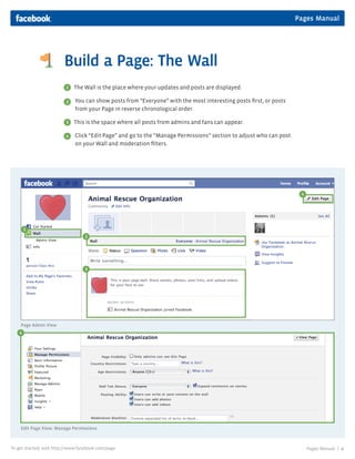 Pages Manual




                         Build a Page: The Wall
                          1   The Wall is the place where your updates and posts are displayed.

                          2   You can show posts from “Everyone” with the most interesting posts first, or posts
                              from your Page in reverse chronological order.

                          3   This is the space where all posts from admins and fans can appear.

                          4   Click “Edit Page” and go to the “Manage Permissions” section to adjust who can post
                              on your Wall and moderation filters.




                                                                                                                     4




        1
                                   2




                                   3




    Page Admin View
    4
    3




    Edit Page View: Manage Permissions



To get started, visit http://www.facebook.com/page                                                                       Pages Manual |   4
 