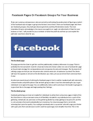 Facebook Pages Or Facebook Groups For Your Business
There are numerous entrepreneurs who are currently confronting the predicament of figuring out which
of the Facebook style of pages is going to be the best one or them. There are Facebook pages and there
are Facebook groupes, they both give diverse gimmicks and they fill distinctive needs. The most
imperative thing to acknowledge is the reason you ought to or ought not utilize both of them for your
business or item. I will provide for you a rundown of what they both do and how you can exploit the
particular case that is ideal for you.
The Facebook page:
This page permits the client to get fans and they additionally consider preferences to a page. There is
probably the most prevalent route for a business to become known online is to see a Facebook fan page
as the principle strategy for correspondence and conveyance of posts and messages. The focal points of
utilizing a page are that you are the person who controls what sort of substance is posted. The clients
will have the capacity to remark on the distributions you make, yet you can direct them and erase them
if vital.
An alternate essential part of utilizing the Facebook page is that it could be tweaked well with extremely
a decent header and profile picture that are both going to make it much less demanding for you to get
individuals to recognize the page. You can additionally make a call to activity on the header to get guests
to give their like to the page and begin posting their feelings.
The Facebook group:
Facebook gatherings are truly not implied for individuals to utilize them as business pages in light of the
fact that there is truly an excessive amount of flexibility included for any individual who is a part of the
gathering. Individuals can post news on the gathering divider by simply getting to be parts of it and this
is a circumstance that could undoubtedly turn monstrous for a business page that is not strictly
screening their parts for quality. You could get somebody who is a spammer who will surge your divider
with spam joins from outside source and it could be surprisingly more dreadful than that. This is the
 
