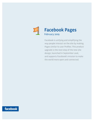 Pages




Facebook Pages
February 2009

Facebook is unifying and simplifying the
way people interact on the site by making
Pages similar to user Profiles. This product
upgrade is the next step of the new site
design, launched in September 2008,
and supports Facebook’s mission to make
the world more open and connected.
 