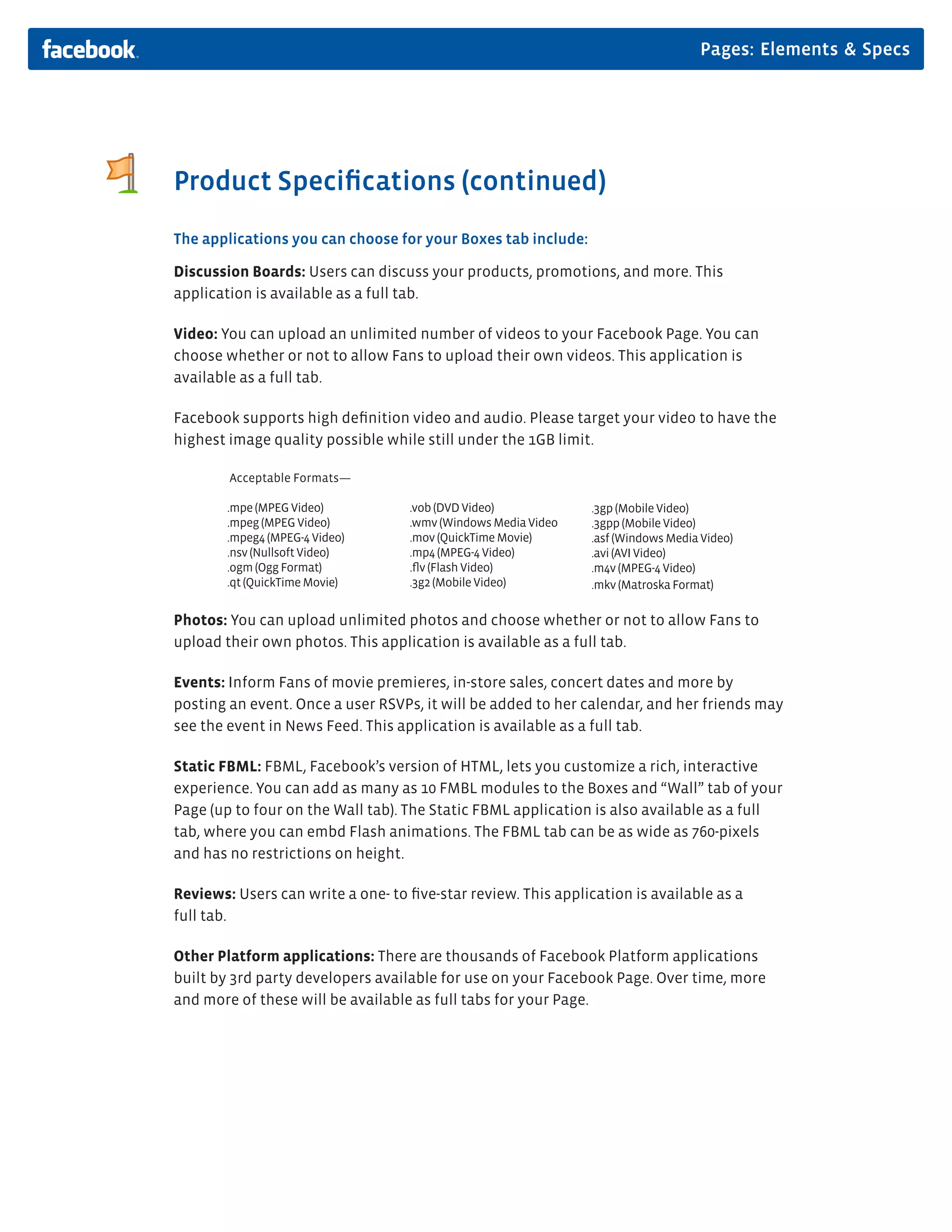 Pages: Elements & Specs




Product Speciﬁcations (continued)
The applications you can choose for your Boxes tab include:

Discussion Boards: Users can discuss your products, promotions, and more. This
application is available as a full tab.

Video: You can upload an unlimited number of videos to your Facebook Page. You can
choose whether or not to allow Fans to upload their own videos. This application is
available as a full tab.

Facebook supports high deﬁnition video and audio. Please target your video to have the
highest image quality possible while still under the 1GB limit.

        Acceptable Formats—

        .mpe (MPEG Video)          .vob (DVD Video)            .3gp (Mobile Video)
        .mpeg (MPEG Video)         .wmv (Windows Media Video   .3gpp (Mobile Video)
        .mpeg4 (MPEG-4 Video)      .mov (QuickTime Movie)      .asf (Windows Media Video)
        .nsv (Nullsoft Video)      .mp4 (MPEG-4 Video)         .avi (AVI Video)
        .ogm (Ogg Format)          .ﬂv (Flash Video)           .m4v (MPEG-4 Video)
        .qt (QuickTime Movie)      .3g2 (Mobile Video)         .mkv (Matroska Format)

Photos: You can upload unlimited photos and choose whether or not to allow Fans to
upload their own photos. This application is available as a full tab.

Events: Inform Fans of movie premieres, in-store sales, concert dates and more by
posting an event. Once a user RSVPs, it will be added to her calendar, and her friends may
see the event in News Feed. This application is available as a full tab.

Static FBML: FBML, Facebook’s version of HTML, lets you customize a rich, interactive
experience. You can add as many as 10 FMBL modules to the Boxes and “Wall” tab of your
Page (up to four on the Wall tab). The Static FBML application is also available as a full
tab, where you can embd Flash animations. The FBML tab can be as wide as 760-pixels
and has no restrictions on height.

Reviews: Users can write a one- to ﬁve-star review. This application is available as a
full tab.

Other Platform applications: There are thousands of Facebook Platform applications
built by 3rd party developers available for use on your Facebook Page. Over time, more
and more of these will be available as full tabs for your Page.
 