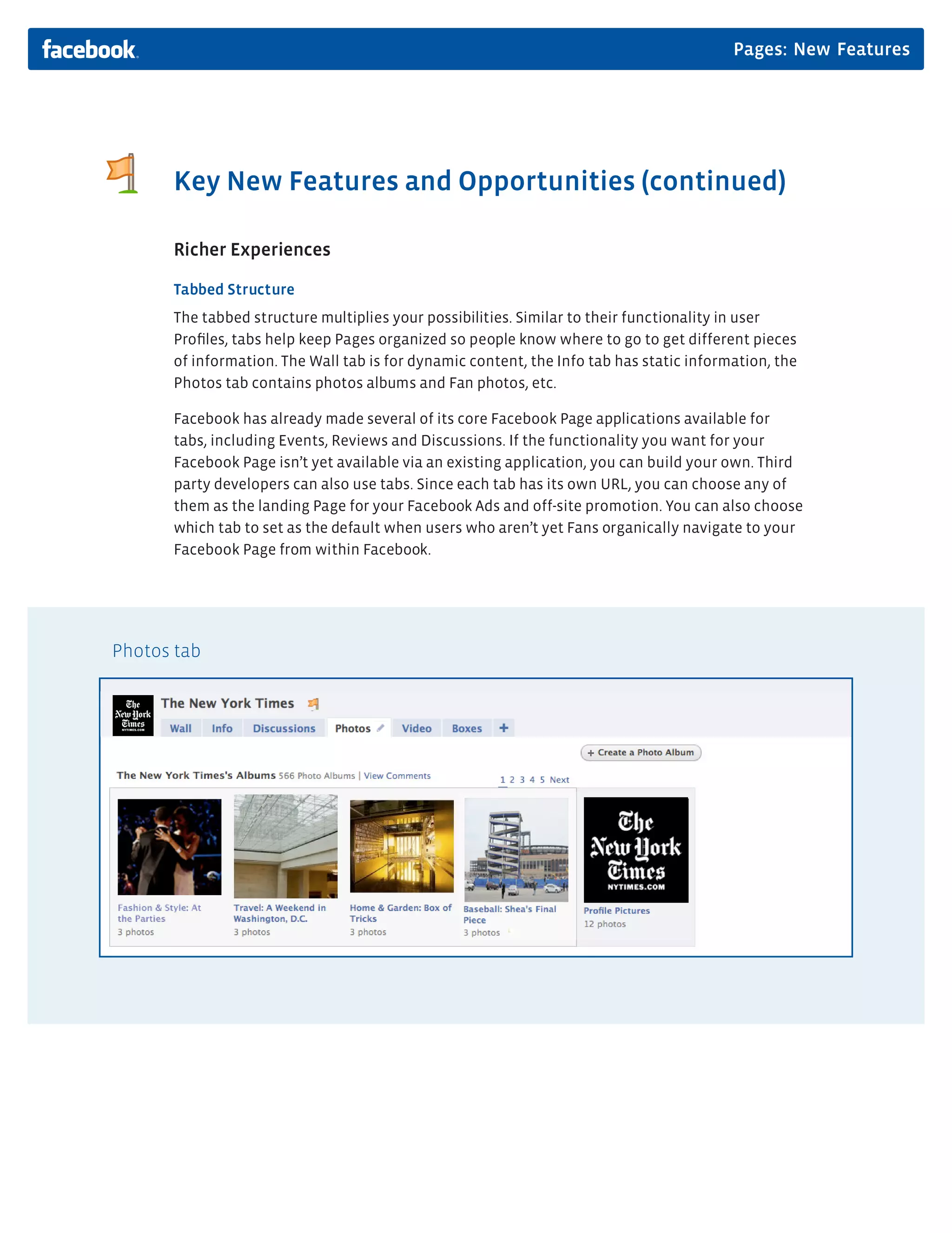Pages: New Features




      Key New Features and Opportunities (continued)

      Richer Experiences

      Tabbed Structure
      The tabbed structure multiplies your possibilities. Similar to their functionality in user
      Proﬁles, tabs help keep Pages organized so people know where to go to get different pieces
      of information. The Wall tab is for dynamic content, the Info tab has static information, the
      Photos tab contains photos albums and Fan photos, etc.

      Facebook has already made several of its core Facebook Page applications available for
      tabs, including Events, Reviews and Discussions. If the functionality you want for your
      Facebook Page isn’t yet available via an existing application, you can build your own. Third
      party developers can also use tabs. Since each tab has its own URL, you can choose any of
      them as the landing Page for your Facebook Ads and off-site promotion. You can also choose
      which tab to set as the default when users who aren’t yet Fans organically navigate to your
      Facebook Page from within Facebook.




Photos tab
 