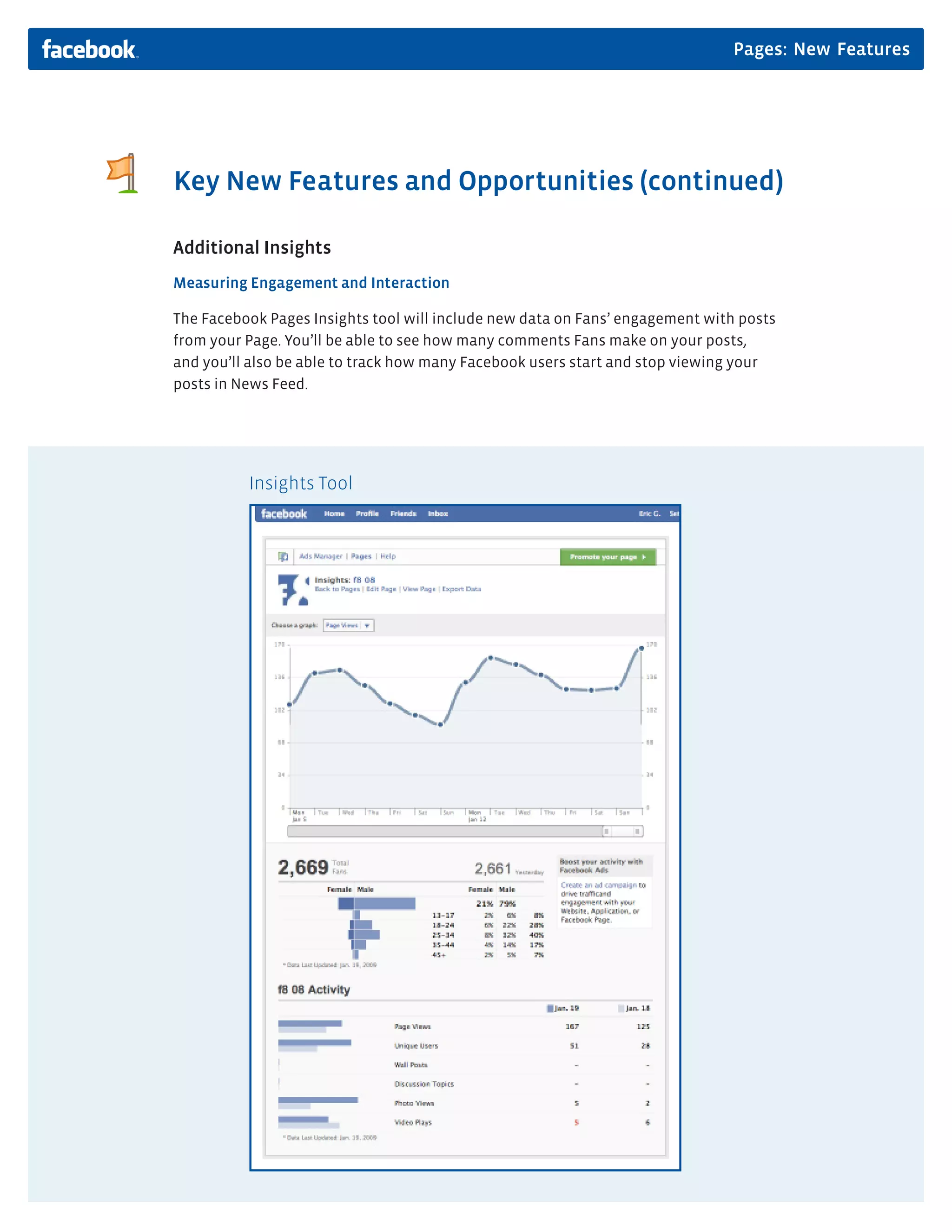 Pages: New Features




Key New Features and Opportunities (continued)

Additional Insights
Measuring Engagement and Interaction

The Facebook Pages Insights tool will include new data on Fans’ engagement with posts
from your Page. You’ll be able to see how many comments Fans make on your posts,
and you’ll also be able to track how many Facebook users start and stop viewing your
posts in News Feed.




          Insights Tool
 