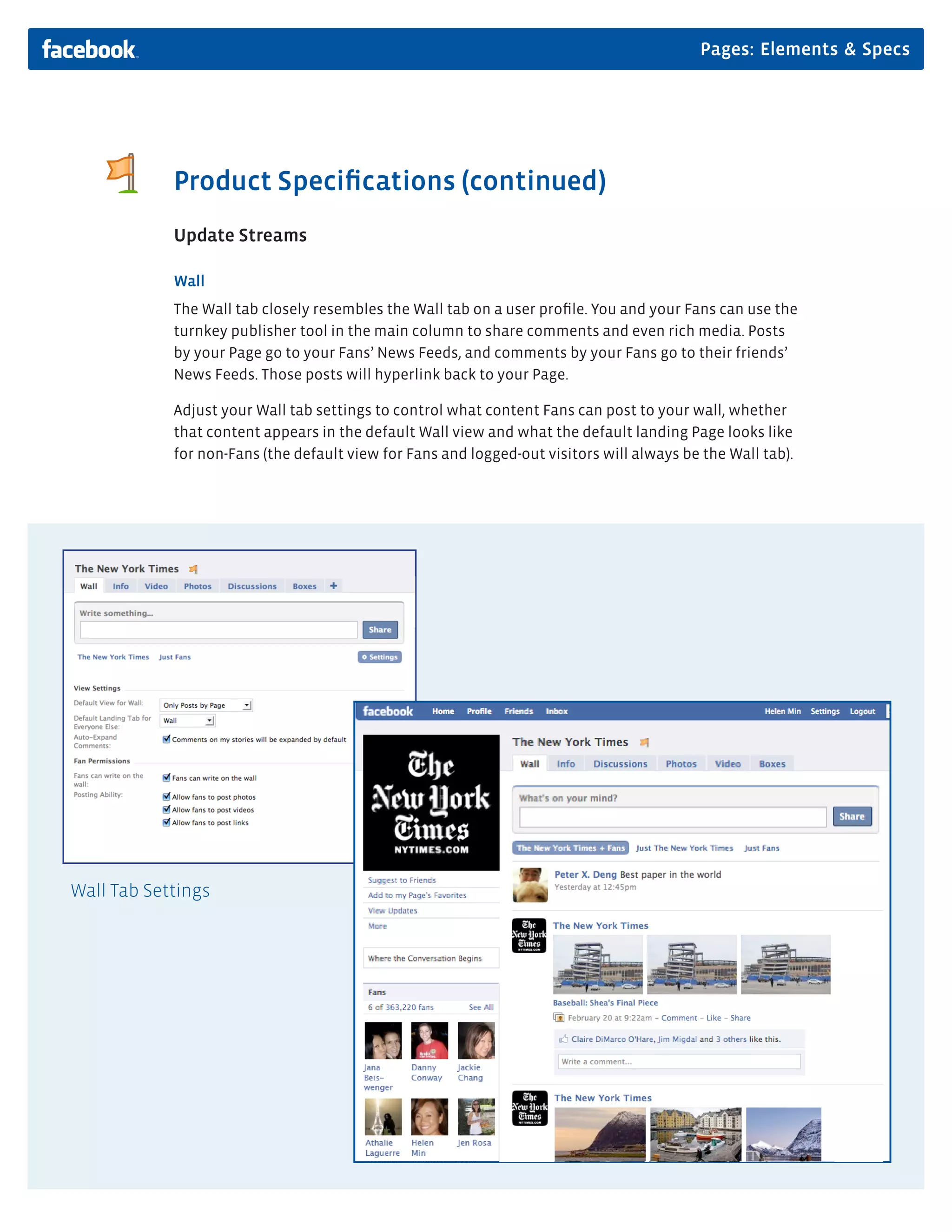 Pages: Elements & Specs




            Product Speciﬁcations (continued)
            Update Streams

            Wall
            The Wall tab closely resembles the Wall tab on a user proﬁle. You and your Fans can use the
            turnkey publisher tool in the main column to share comments and even rich media. Posts
            by your Page go to your Fans’ News Feeds, and comments by your Fans go to their friends’
            News Feeds. Those posts will hyperlink back to your Page.

            Adjust your Wall tab settings to control what content Fans can post to your wall, whether
            that content appears in the default Wall view and what the default landing Page looks like
            for non-Fans (the default view for Fans and logged-out visitors will always be the Wall tab).




Wall Tab Settings
 