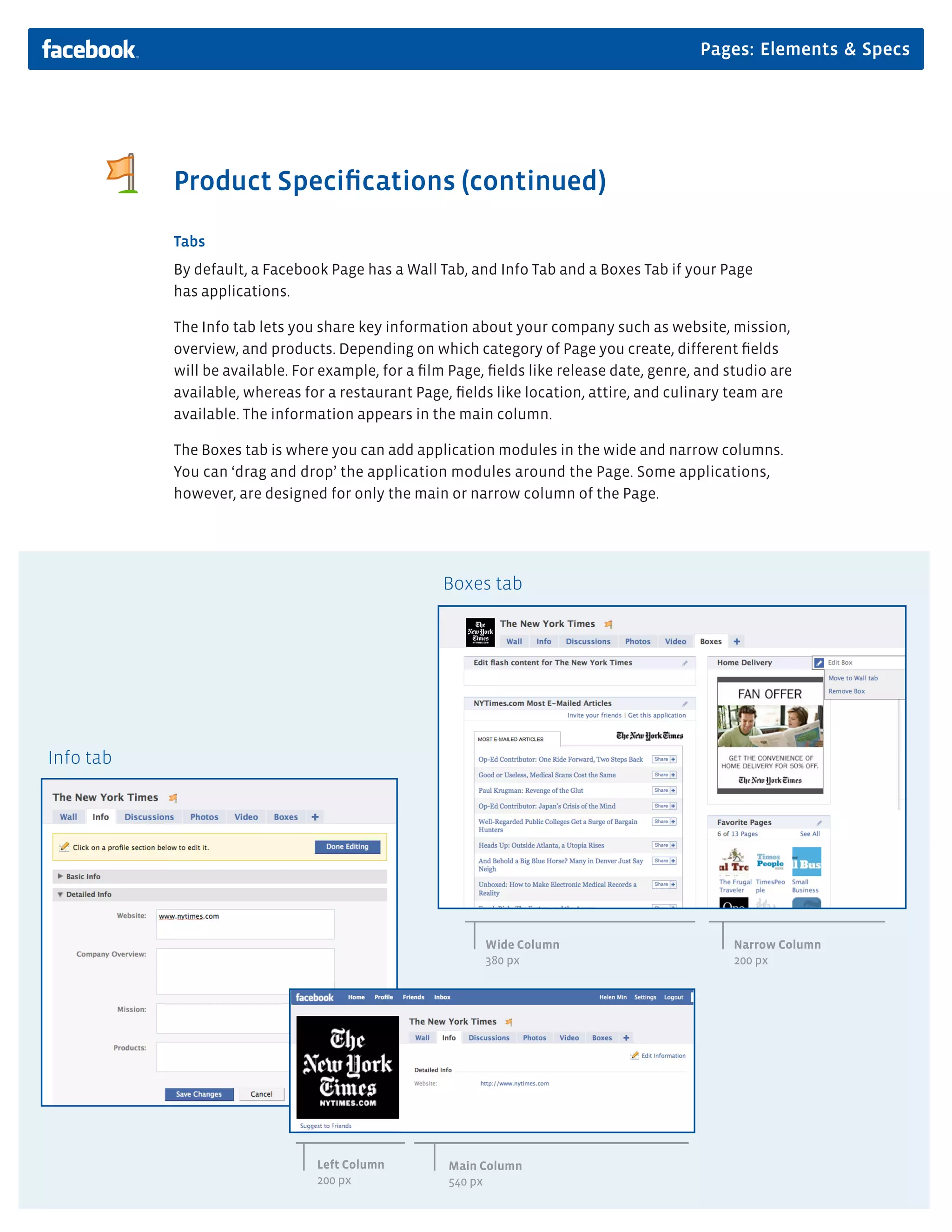 Pages: Elements & Specs




           Product Speciﬁcations (continued)

           Tabs
           By default, a Facebook Page has a Wall Tab, and Info Tab and a Boxes Tab if your Page
           has applications.

           The Info tab lets you share key information about your company such as website, mission,
           overview, and products. Depending on which category of Page you create, different ﬁelds
           will be available. For example, for a ﬁlm Page, ﬁelds like release date, genre, and studio are
           available, whereas for a restaurant Page, ﬁelds like location, attire, and culinary team are
           available. The information appears in the main column.

           The Boxes tab is where you can add application modules in the wide and narrow columns.
           You can ‘drag and drop’ the application modules around the Page. Some applications,
           however, are designed for only the main or narrow column of the Page.




                                                   Boxes tab




Info tab




                                                          Wide Column                           Narrow Column
                                                          380 px                                200 px




                                Left Column         Main Column
                                200 px              540 px
 