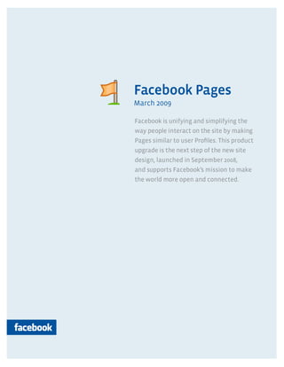 Pages




Facebook Pages
March 2009

Facebook is unifying and simplifying the
way people interact on the site by making
Pages similar to user Proﬁles. This product
upgrade is the next step of the new site
design, launched in September 2008,
and supports Facebook’s mission to make
the world more open and connected.
 