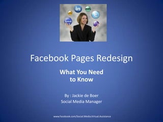 Facebook Pages Redesign
          What You Need
            to Know

             By : Jackie de Boer
           Social Media Manager


     www.Facebook.com/Social.Media.Virtual.Assistance
 