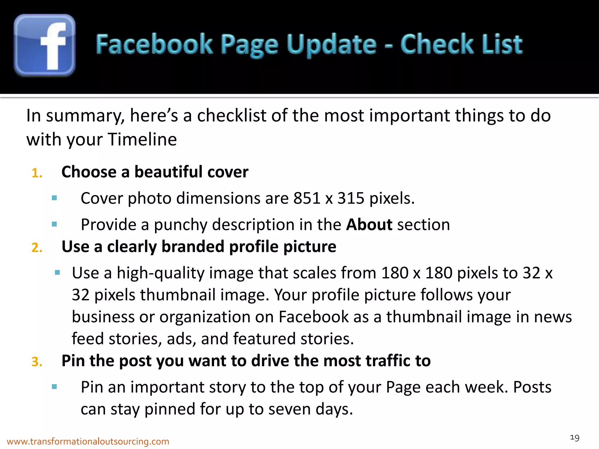 In summary, here’s a checklist of the most important things to do
    with your Timeline
     1.  Choose a beautiful cover
        Cover photo dimensions are 851 x 315 pixels.
        Provide a punchy description in the About section
     2. Use a clearly branded profile picture
         Use a high-quality image that scales from 180 x 180 pixels to 32 x
          32 pixels thumbnail image. Your profile picture follows your
          business or organization on Facebook as a thumbnail image in news
          feed stories, ads, and featured stories.
     3. Pin the post you want to drive the most traffic to
        Pin an important story to the top of your Page each week. Posts
           can stay pinned for up to seven days.
                                                                           19
www.transformationaloutsourcing.com
 