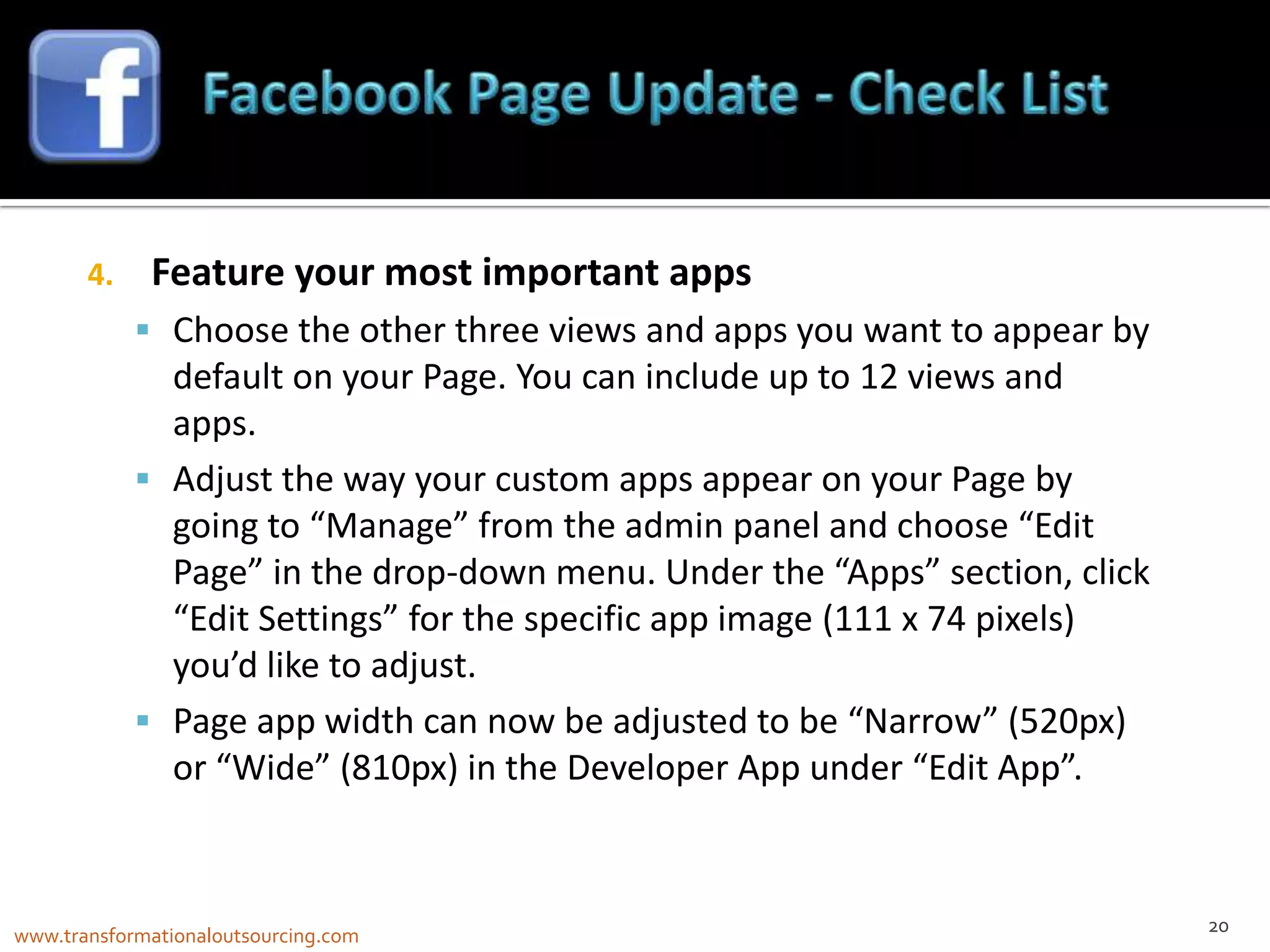 4.    Feature your most important apps
             Choose the other three views and apps you want to appear by
              default on your Page. You can include up to 12 views and
              apps.
             Adjust the way your custom apps appear on your Page by
              going to “Manage” from the admin panel and choose “Edit
              Page” in the drop-down menu. Under the “Apps” section, click
              “Edit Settings” for the specific app image (111 x 74 pixels)
              you’d like to adjust.
             Page app width can now be adjusted to be “Narrow” (520px)
              or “Wide” (810px) in the Developer App under “Edit App”.


                                                                             20
www.transformationaloutsourcing.com
 