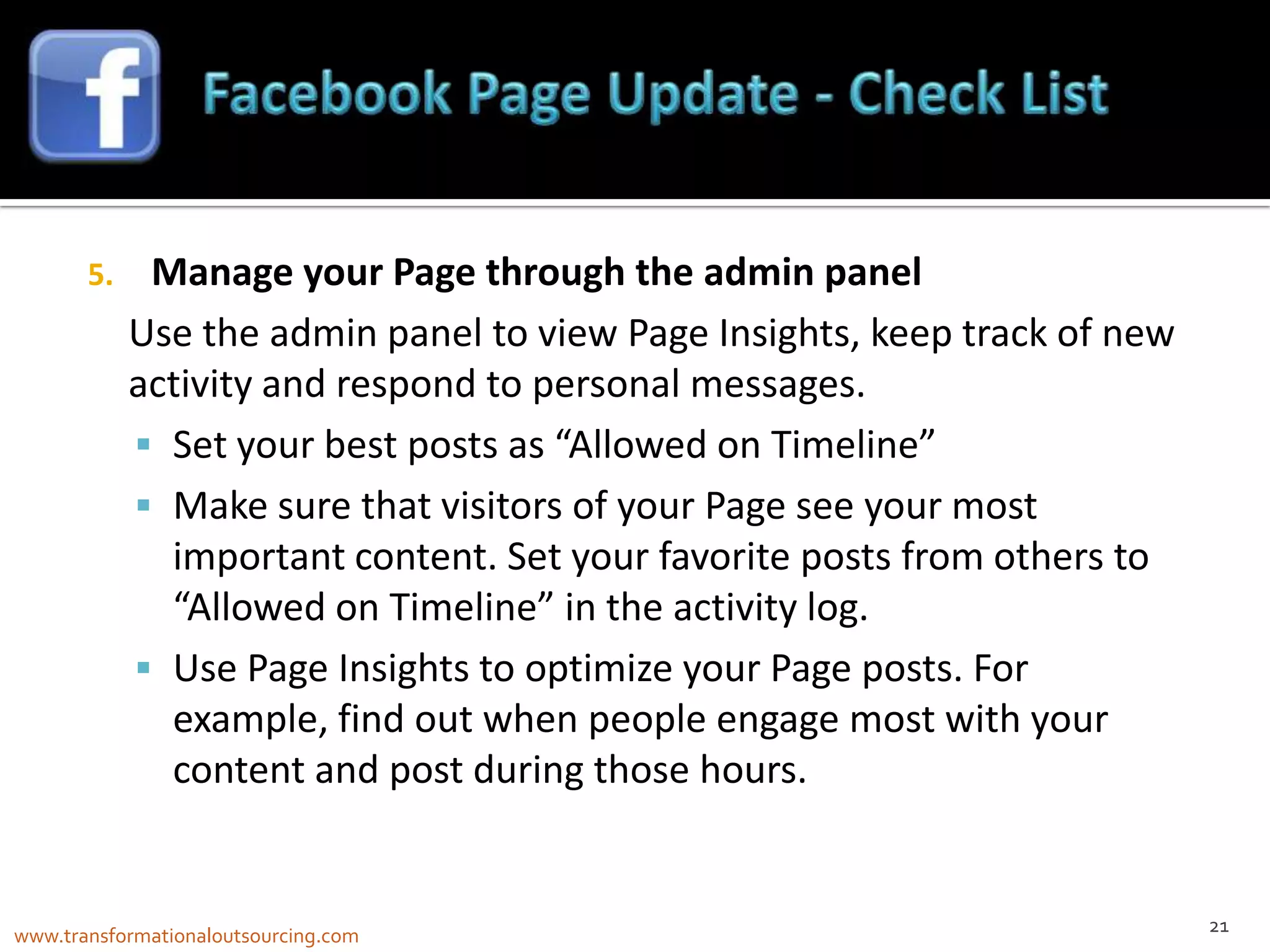 5.    Manage your Page through the admin panel
            Use the admin panel to view Page Insights, keep track of new
            activity and respond to personal messages.
             Set your best posts as “Allowed on Timeline”
             Make sure that visitors of your Page see your most
              important content. Set your favorite posts from others to
              “Allowed on Timeline” in the activity log.
             Use Page Insights to optimize your Page posts. For
              example, find out when people engage most with your
              content and post during those hours.


                                                                           21
www.transformationaloutsourcing.com
 