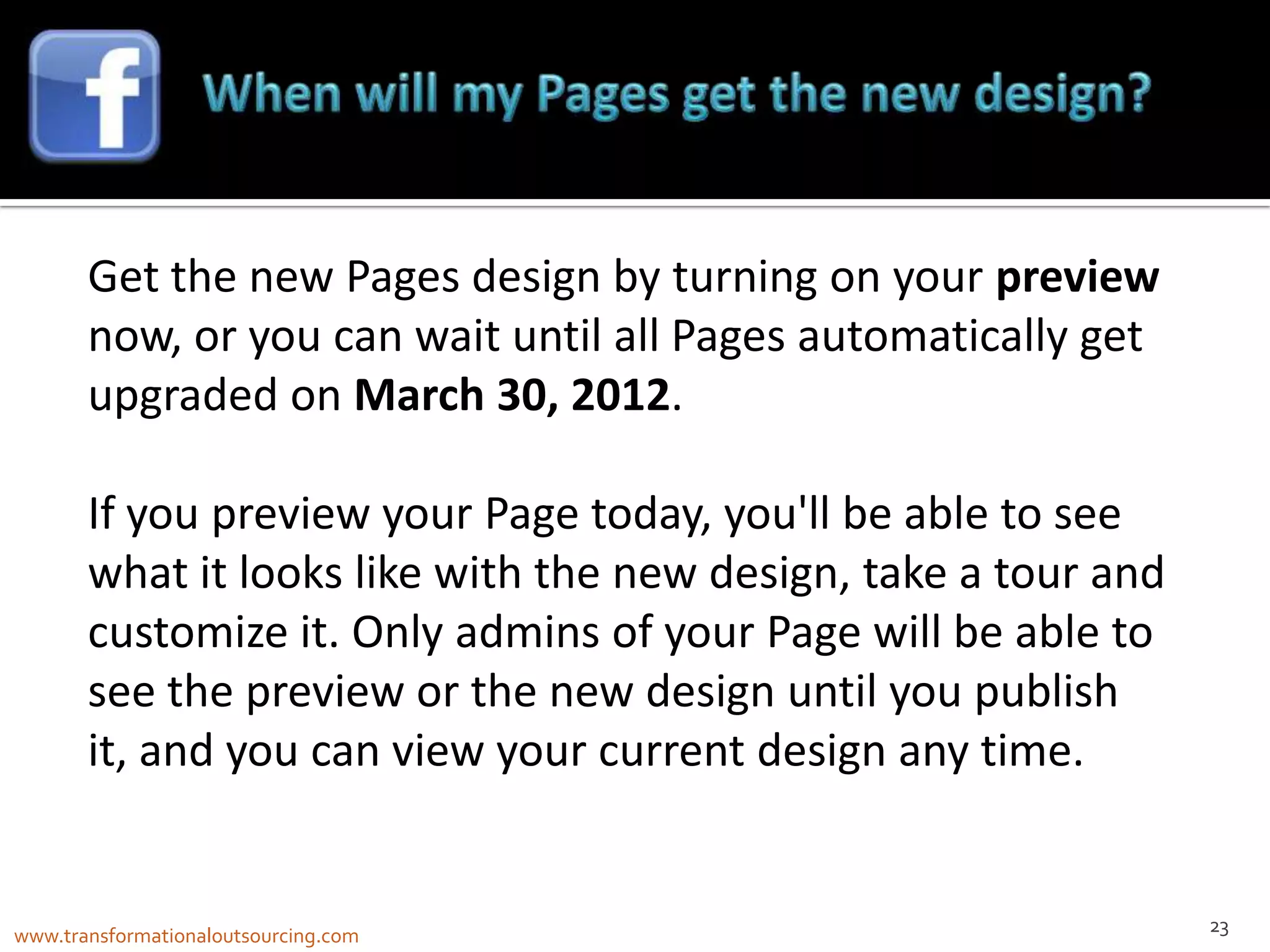 Get the new Pages design by turning on your preview
       now, or you can wait until all Pages automatically get
       upgraded on March 30, 2012.

       If you preview your Page today, you'll be able to see
       what it looks like with the new design, take a tour and
       customize it. Only admins of your Page will be able to
       see the preview or the new design until you publish
       it, and you can view your current design any time.


                                                                 23
www.transformationaloutsourcing.com
 
