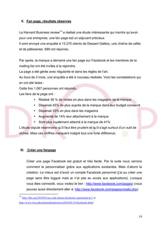 19
II. Fan page, résultats observés
La Harvard Business review13
a réalisé une étude intéressante qui montre qu’avoir,
pour une entreprise, une fan page est un adjuvant précieux.
Il sont envoyé une enquête à 13.270 clients de Dessert Gallery, une chaîne de cafés
et de pâtisseries. 689 ont répondu.
Par après, la marque a démarré une fan page sur Facebook et les membres de la
mailing list ont été invités à la rejoindre.
La page a été gérée avec régularité et dans les règles de l’art.
Au bout de 3 mois, une enquête a été à nouveau réalisée. Voici les constatations qui
en ont été faites :
Cette fois 1.067 personnes ont répondu.
Les fans de la page ont :
• Réalisé 36 % de visites en plus dans les magasins de la marque
• Dépensé 45% de plus auprès de la marque dans leur budget consacré
• Dépensé 33% en plus dans les magasins
• Augmenté de 14% leur attachement à la marque
• Sont plus loyalement attaché à la marque de 41%
L’étude stipule néanmoins qu’il faut être prudent et qu’il s’agit surtout d’un outil de
niches. Mais ces chiffres marquent malgré tout une forte différence.
III. Créer une fanpage
Créer une page Facebook est gratuit et très facile. Par la suite nous verrons
comment la personnaliser grâce aux applications existantes. Mais d’abord la
création. Le mieux est d’avoir un compte Facebook personnel (j’ai pu créer une
page sans être loggué mais je n’ai pas eu accès aux applications). Lorsque
vous êtes connecté, vous visitez le lien : http://www.facebook.com/pages/ (vous
pouvez aussi directement aller à: http://www.facebook.com/pages/create.php)
13
http://hbr.org/2010/03/one-cafe-chains-facebook-experiment/ar/1 et
http://www.rice.edu/nationalmedia/news2010-02-18-facebook.shtml
 