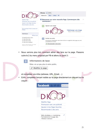 21
• Nous verrons plus loin comment attirer des fans sur la page. Passons
outre le 2 du menu proposé par FB et allons au point 3 :
et complétez vos infos (adresse, URL, Email,…)
• Enfin, complétez l’encart visible sur la page directement en cliquant sur le
crayon :
 