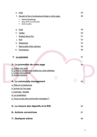 3
e. FAQ 45
f. Ajouter le flux d’un/plusieurs blogs à votre page. 46
• Networkedblogs
• Blog RSS Feed Reader
• RSS Graffiti
g. Chat 49
h. Twitter 50
i. Posted Items Pro 51
j. Poll 53
k. Slideshare 54
l. Memorable Web address 55
m. Promotions 56
V. Le username 57
3-. La promotion de votre page 58
a. Invitez vos amis
b. Créez un widget pour mettre sur votre site/blog
c. Créez une publicité
d. Autres moyens.
4-. Le community management 65
a. Rôle et compétences
b. Animer la Fan page
c. Exemple : Nutella
d. La modération
e. Tous un peu des community managers ?
5-. La mesure des objectifs et le ROI 83
6-. Actions correctrices 87
7-. Quelques extras 88
 