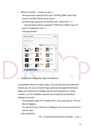 34
• Afficher une boîte : « Invitez vos amis »
<fb:request-form method="post" type="VOTRE_NOM" invite="true"
content="VOTRE TEXTE<fb:req-choice
url='http://www.facebook.com/VOTRE_URL' ' label='GO' /> ">
<fb:multi-friend-selector actiontext="TITRE DE LA BOX" rows="4"
cols="3" showborder="true" />
</fb:request-form>
• Restreindre l’accès selon l’âge, la localisation
La localisation devient un enjeu majeur. Cet outil peut donc êtr eutile dans
certains cas. En ce qui concerne l’âge, plutôt que de supprimer certaines
pages pour contenus non adaptés comme dans l’exemple de « Portes
secrètes » (p 16), Facebook aurait été mieux inspiré de contraindre la
limitation de l’accès.
<fb:restricted-to age="18+" location="be"> Vous avez plus de 18 ans et
êtes en Belgique
<fb :else>Soit vous n’êtes pas en Belgique, soit vous avez moins de 18
ans</fb :else>
</fb:restricted-to>
PS : n’a pas fonctionné lors de mes tests… à voir !!
 