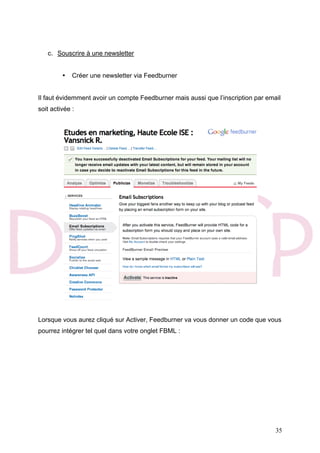 35
c. Souscrire à une newsletter
• Créer une newsletter via Feedburner
Il faut évidemment avoir un compte Feedburner mais aussi que l’inscription par email
soit activée :
Lorsque vous aurez cliqué sur Activer, Feedburner va vous donner un code que vous
pourrez intégrer tel quel dans votre onglet FBML :
 