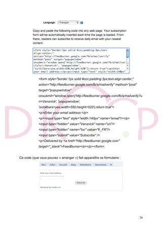 36
<form style="border:1px solid #ccc;padding:3px;text-align:center;"
action="http://feedburner.google.com/fb/a/mailverify" method="post"
target="popupwindow"
onsubmit="window.open('http://feedburner.google.com/fb/a/mailverify?u
ri=Vansnick', 'popupwindow',
'scrollbars=yes,width=550,height=520');return true">
<p>Enter your email address:</p>
<p><input type="text" style="width:140px" name="email"/></p>
<input type="hidden" value="Vansnick" name="uri"/>
<input type="hidden" name="loc" value="fr_FR"/>
<input type="submit" value="Subscribe" />
<p>Delivered by <a href="http://feedburner.google.com"
target="_blank">FeedBurner</a></p></form>
Ce code (que vous pouvez « arranger ») fait apparaître ce formulaire :
 