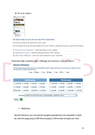 39
Il faut donc aller ci-dessus dans « Manage your account » pour accéder à :
• Mailchimp
Service freemium qui vous permet de gérer gratuitement une newsletter à partir
de votre fan page jusqu’à 500 fans et jusque 3.000 emails envoyés par mois.
 