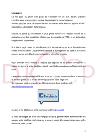 4
Liminaire
La fan page ou plutôt Like page de Facebook est un outil devenu presque
incontournable pour un grand nombre d’organisations voire d’individus.
Je vous propose dans ce manuel de voir les actions et la réflexion à poser AVANT
de procéder à la création de la fanpage.
Ensuite, la partie qui intéressera le plus grand nombre est l’aspect concret de la
réalisation avec les possibilités offertes par les onglets en FBML et un échantillon
d’applications disponibles.
Une fois la page créée, en faire la promotion est une tâche qui vous demandera un
certain investissement .. tout comme d’ailleurs le management de celle-ci. Ces deux
aspects seront abordés directement après le tutoriel de création.
Pour terminer, nous verrons la mesure des objectifs et les actions correctrices à
mettre en œuvre si votre stratégie malgré vos efforts ne porte pas suffisamment ses
fruits.
La dernière partie comporte différents trucs qui pourront vous être utile et notamment
la mise en garde sur la fusion de votre page avec votre page lieu.
Sur ma page, vous avez accès au téléchargement de ce guide en pdf :
http://on.fb.me/dkoop-be
Je vous invite également à me suivre sur twitter : @vansnick
Si vous envisagez de créer une fanpage ou plus généralement d’entreprendre ou
corriger votre stratégie marketing sur le web et voulez être accompagné dans votre
démarche, vous pouvez
 