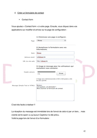 42
d. Créer un formulaire de contact
• Contact form
Vous ajoutez « Contact form » à votre page. Ensuite, vous cliquez dans vos
applications sur modifier et arrivez sur la page de configuration :
C’est très facile à réaliser !!
La réception du message est immédiate lors de l’envoi de celui-ci par un tiers… mais
crainte est le spam vu qu’aucun Captcha n’a été prévu.
Voilà la page lors de l’envoi d’un formulaire :
 