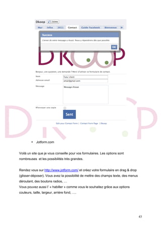 43
• Jotform.com
Voilà un site que je vous conseille pour vos formulaires. Les options sont
nombreuses et les possibilités très grandes.
Rendez vous sur http://www.jotform.com/ et créez votre formulaire en drag & drop
(glisser-déposer). Vous avez la possibilité de mettre des champs texte, des menus
déroulant, des boutons radios, …
Vous pouvez aussi l’ « habiller » comme vous le souhaitez grâce aux options
couleurs, taille, largeur, arrière fond, ….
 