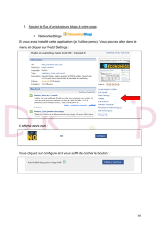 46
f. Ajouter le flux d’un/plusieurs blogs à votre page.
• Networkedblogs
Si vous avez installé cette application (je l’utilise perso). Vous pouvez aller dans le
menu et cliquer sur Fedd Settings :
S’affiche alors ceci :
Vous cliquez sur configure et il vous suffit de cocher le bouton :
 