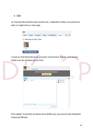 49
g. Chat
Un chat peut être pertinent dans certains cas. L’application Clobby vous permet de
créer un onglet chat sur votre page.
L’accès au Chat demande de se connecter via Fbconnect. Ensuite, vous pouvez
chatter avec les membres de vos Fans.
Point négatif : la bannière au-dessus de la fenêtre que vous pouvez faire disparaître
moyennant 8$/mois.
 