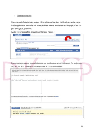 51
i. Posted Items Pro
Vous permet d’ajouter des vidéos hébergées sur les sites habituels sur votre page.
Cette application s’installe sur votre profil en même temps que sur la page, c’est un
peu ennuyeux, je trouve.
Après l’avoir acceptée, cliquez sur Manage Pages :
Dans manage pages, vous choisissez sur quelle page vous l’utiliserez. En suite vous
cliquez sur Add Vidéo et complétez avec le code de la vidéo :
 
