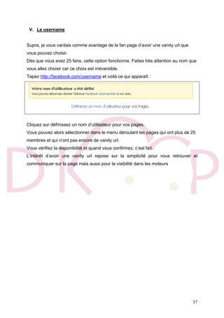 57
V. Le username
Supra, je vous vantais comme avantage de la fan page d’avoir une vanity url que
vous pouvez choisir.
Dès que vous avez 25 fans, cette option fonctionne. Faites très attention au nom que
vous allez choisir car ce choix est irréversible.
Tapez http://facebook.com/username et voilà ce qui apparaît :
Cliquez sur définissez un nom d’utilisateur pour vos pages.
Vous pouvez alors sélectionner dans le menu déroulant les pages qui ont plus de 25
membres et qui n’ont pas encore de vanity url.
Vous vérifiez la disponibilité et quand vous confirmez, c’est fait.
L’intérêt d’avoir une vanity url repose sur la simplicité pour vous retrouver et
communiquer sur la page mais aussi pour la visibilité dans les moteurs
 