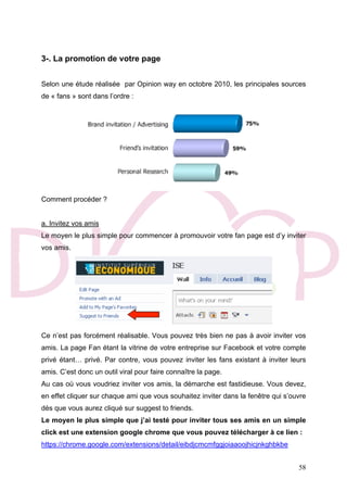 58
3-. La promotion de votre page
Selon une étude réalisée par Opinion way en octobre 2010, les principales sources
de « fans » sont dans l’ordre :
Comment procéder ?
a. Invitez vos amis
Le moyen le plus simple pour commencer à promouvoir votre fan page est d’y inviter
vos amis.
Ce n’est pas forcément réalisable. Vous pouvez très bien ne pas à avoir inviter vos
amis. La page Fan étant la vitrine de votre entreprise sur Facebook et votre compte
privé étant… privé. Par contre, vous pouvez inviter les fans existant à inviter leurs
amis. C’est donc un outil viral pour faire connaître la page.
Au cas où vous voudriez inviter vos amis, la démarche est fastidieuse. Vous devez,
en effet cliquer sur chaque ami que vous souhaitez inviter dans la fenêtre qui s’ouvre
dès que vous aurez cliqué sur suggest to friends.
Le moyen le plus simple que j’ai testé pour inviter tous ses amis en un simple
click est une extension google chrome que vous pouvez télécharger à ce lien :
https://chrome.google.com/extensions/detail/eibdjcmcmfggjoiaaoojhicjnkghbkbe
 