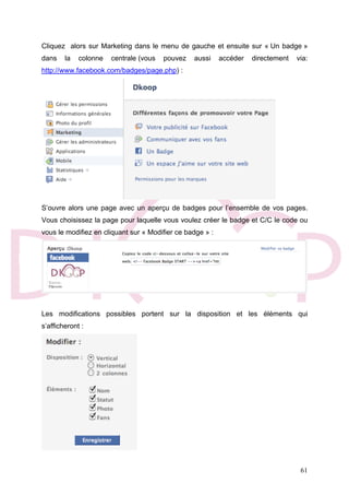 61
Cliquez alors sur Marketing dans le menu de gauche et ensuite sur « Un badge »
dans la colonne centrale (vous pouvez aussi accéder directement via:
http://www.facebook.com/badges/page.php) :
S’ouvre alors une page avec un aperçu de badges pour l’ensemble de vos pages.
Vous choisissez la page pour laquelle vous voulez créer le badge et C/C le code ou
vous le modifiez en cliquant sur « Modifier ce badge » :
Les modifications possibles portent sur la disposition et les éléments qui
s’afficheront :
 