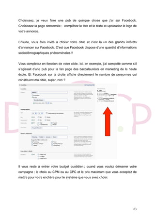 63
Choisissez, je veux faire une pub de quelque chose que j’ai sur Facebook.
Choisissez la page concernée ; complétez le titre et le texte et upoloadez le logo de
votre annonce.
Ensuite, vous êtes invité à choisir votre cible et c’est là un des grands intérêts
d’annoncer sur Facebook. C’est que Facebook dispose d’une quantité d’informations
sociodémographiques phénoménales !!
Vous complétez en fonction de votre cible. Ici, en exemple, j’ai complété comme s’il
s’agissait d’une pub pour la fan page des baccalauréats en marketing de la haute
école. Et Facebook sur la droite affiche directement le nombre de personnes qui
constituent ma cible, super, non ?
Il vous reste à entrer votre budget quotidien ; quand vous voulez démarrer votre
campagne ; le choix au CPM ou au CPC et le prix maximum que vous acceptez de
mettre pour votre enchère pour le système que vous avez choisi.
 